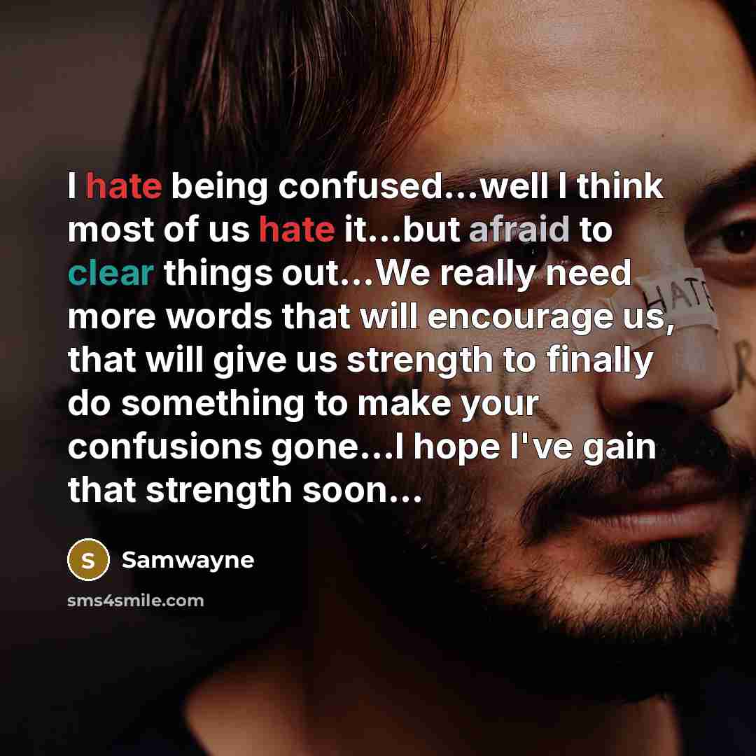 “I hate being confused...well I think most of us hate it...but afraid to clear things out...We really need more words that will encourage us, that will give us strength to finally do something to make your confusions gone...I hope I've gain that strength soon...” quote by samwayne