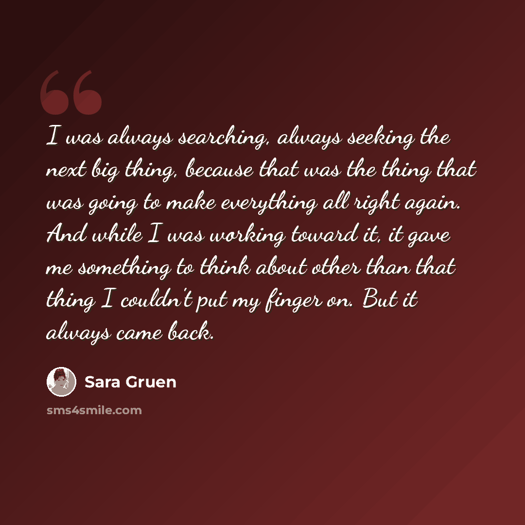 “I was always searching, always seeking the next big thing, because that was the thing that was going to make everything all right again. And while I was working toward it, it gave me something to think about other than that thing I couldn't put my finger on. But it always came back.” quote by Sara Gruen