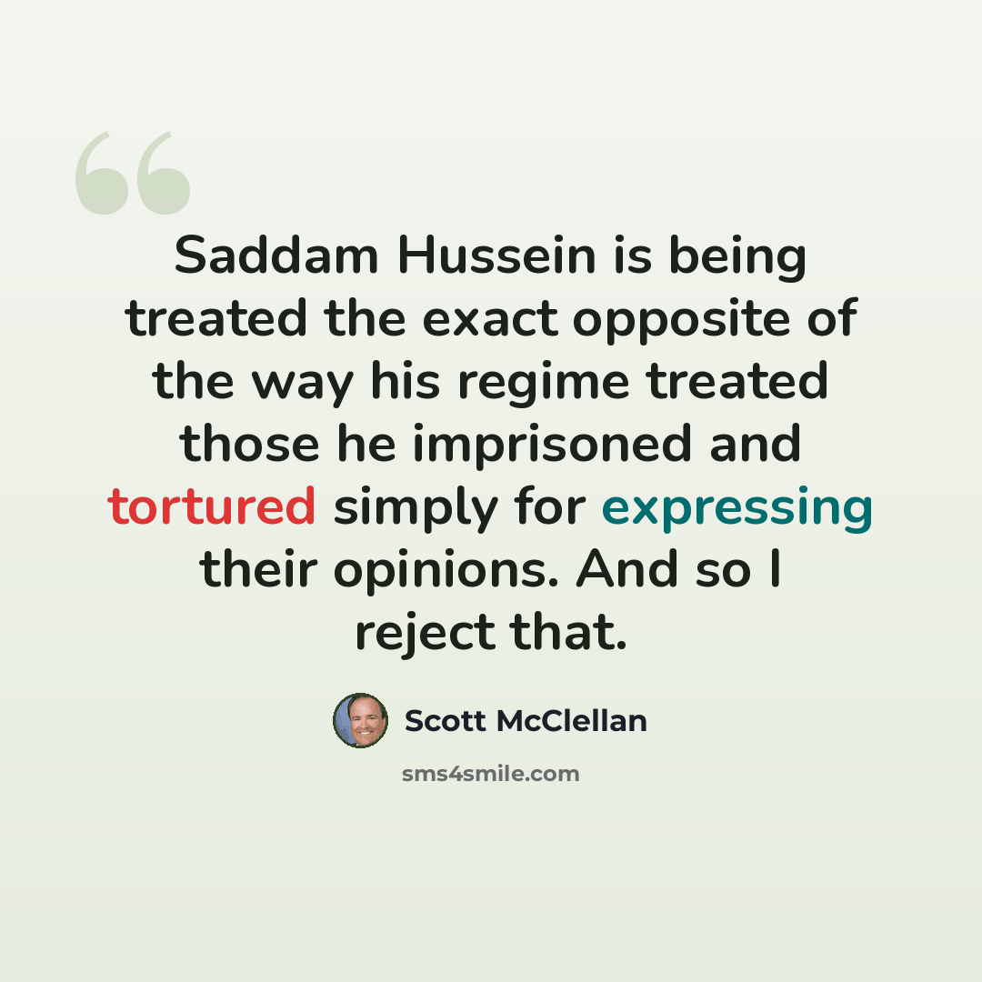 “Saddam Hussein is being treated the exact opposite of the way his regime treated those he imprisoned and tortured simply for expressing their opinions. And so I reject that.” quote by Scott McClellan