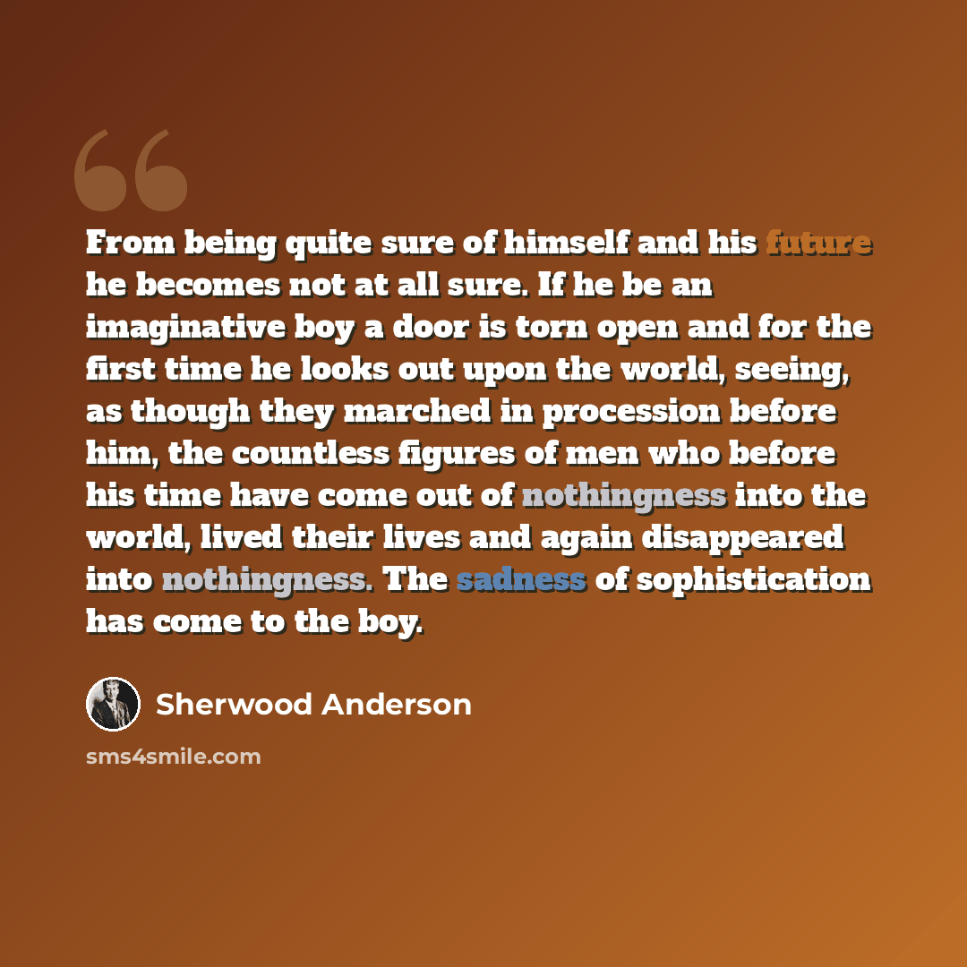 “From being quite sure of himself and his future he becomes not at all sure. If he be an imaginative boy a door is torn open and for the first time he looks out upon the world, seeing, as though they marched in procession before him, the countless figures of men who before his time have come out of…” quote by Sherwood Anderson