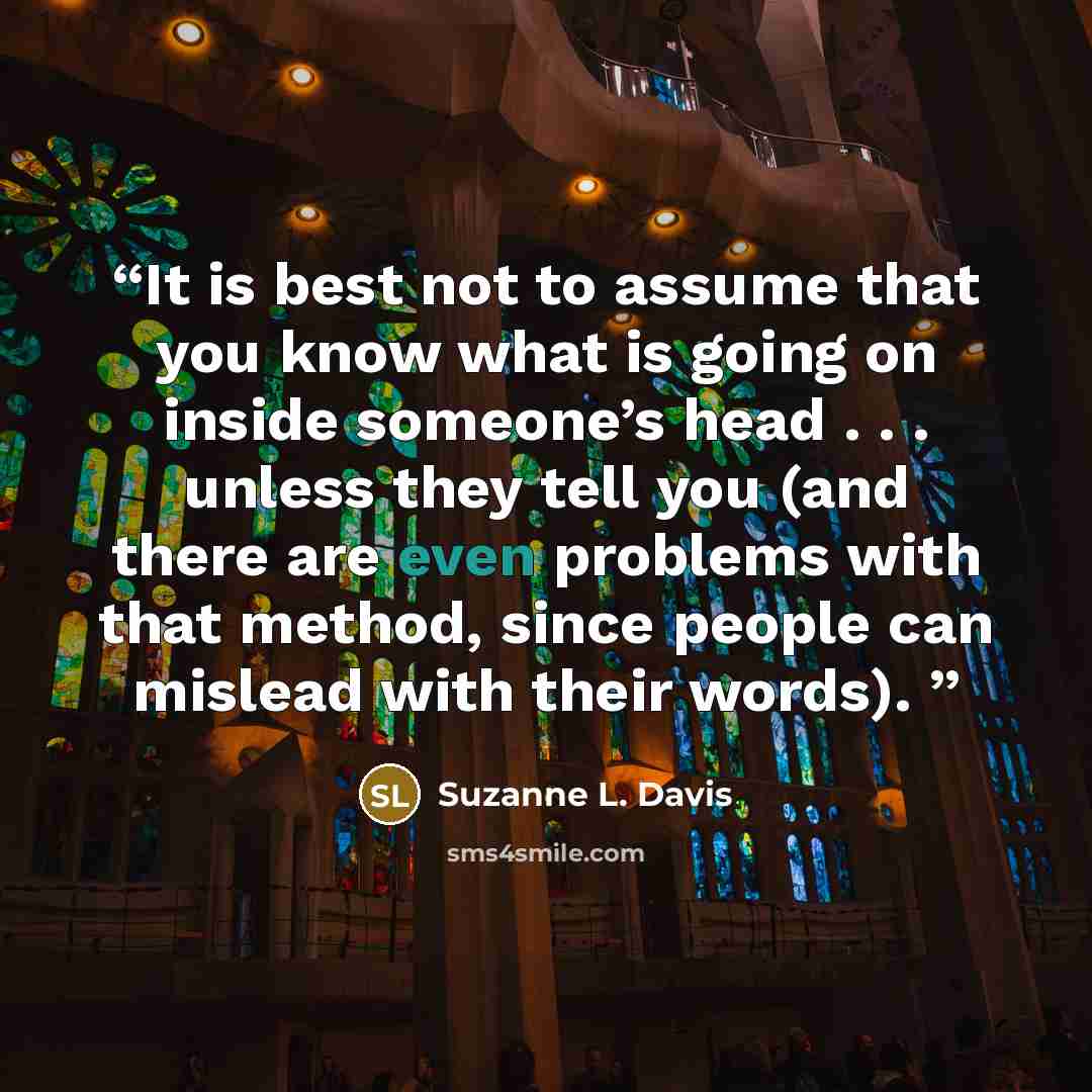 “It is best not to assume that you know what is going on inside someone’s head . . . unless they tell you (and there are even problems with that method, since people can mislead with their words).” quote by Suzanne L. Davis