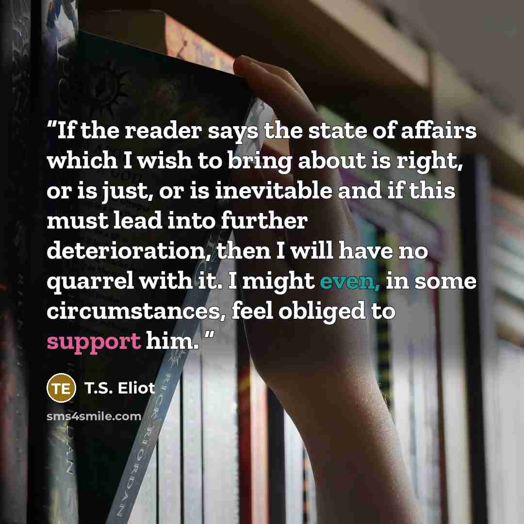 “If the reader says the state of affairs which I wish to bring about is right, or is just, or is inevitable and if this must lead into further deterioration, then I will have no quarrel with it. I might even, in some circumstances, feel obliged to support him.” quote by T.S. Eliot
