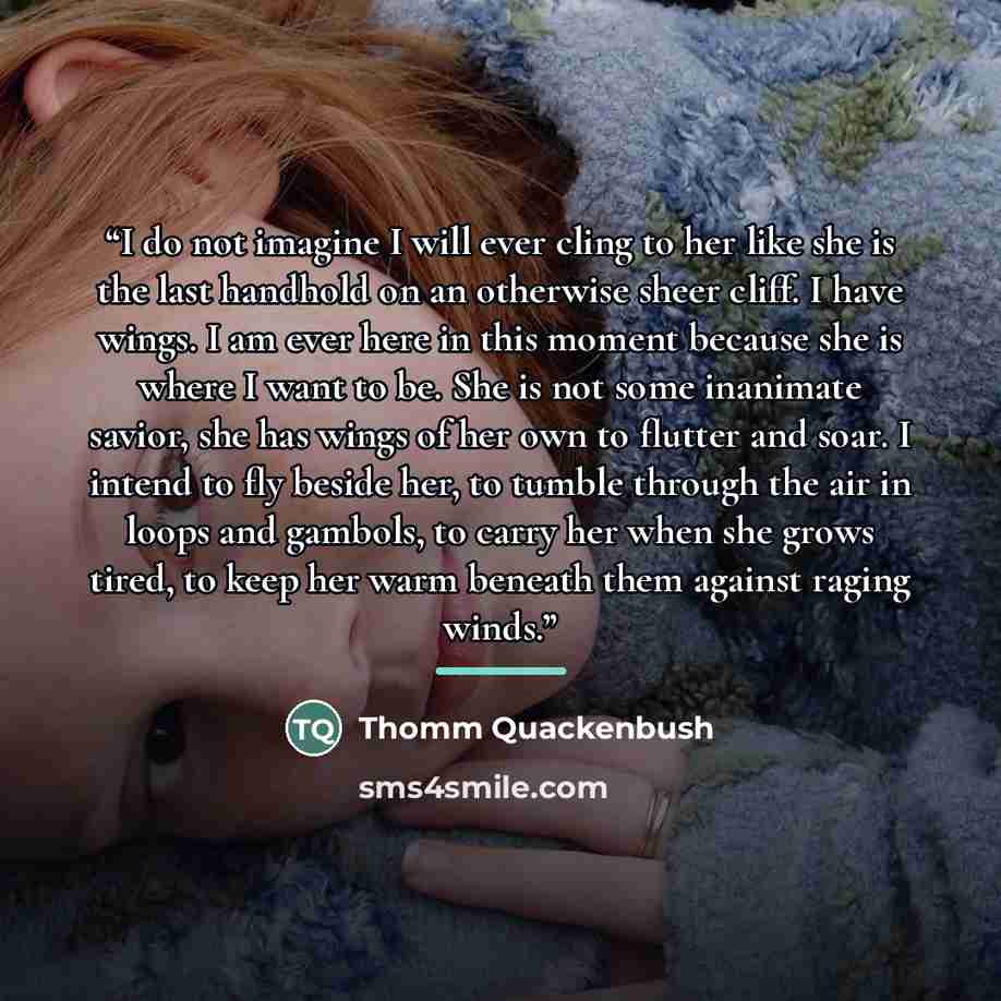 “I do not imagine I will ever cling to her like she is the last handhold on an otherwise sheer cliff. I have wings. I am ever here in this moment because she is where I want to be. She is not some inanimate savior, she has wings of her own to flutter and soar. I intend to fly beside her, to tumble…” quote by Thomm Quackenbush