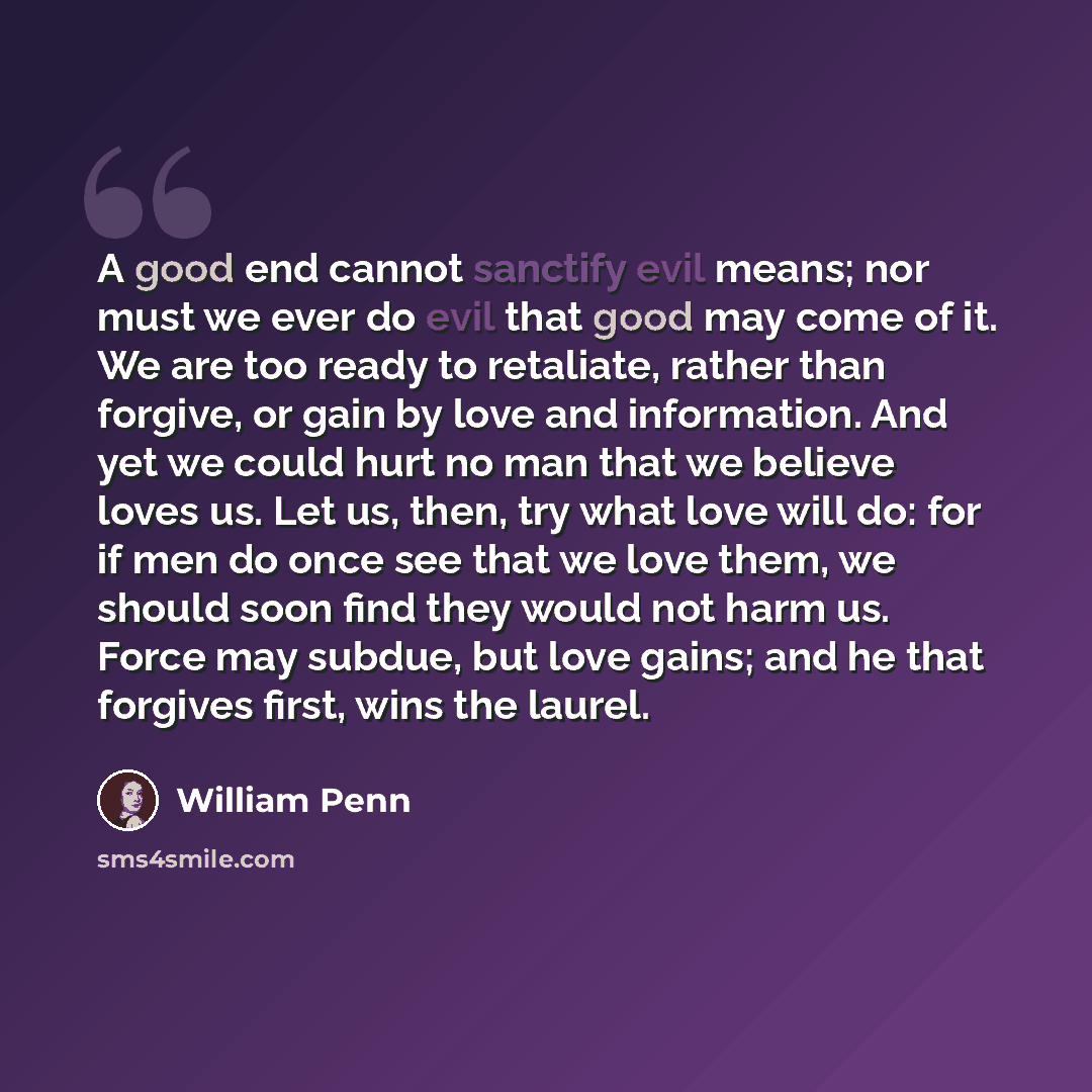 “A good end cannot sanctify evil means; nor must we ever do evil that good may come of it. We are too ready to retaliate, rather than forgive, or gain by love and information. And yet we could hurt no man that we believe loves us. Let us, then, try what love will do: for if men do once see that we…” quote by William Penn