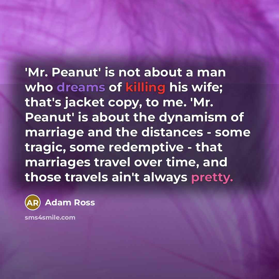 “'Mr. Peanut' is not about a man who dreams of killing his wife; that's jacket copy, to me. 'Mr. Peanut' is about the dynamism of marriage and the distances - some tragic, some redemptive - that marriages travel over time, and those travels ain't always pretty.” quote by Adam Ross