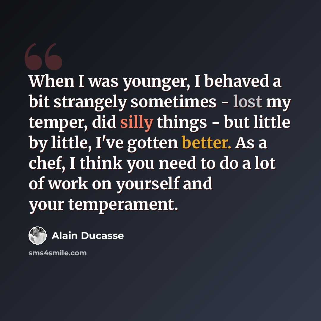 “When I was younger, I behaved a bit strangely sometimes - lost my temper, did silly things - but little by little, I've gotten better. As a chef, I think you need to do a lot of work on yourself and your temperament.” quote by Alain Ducasse