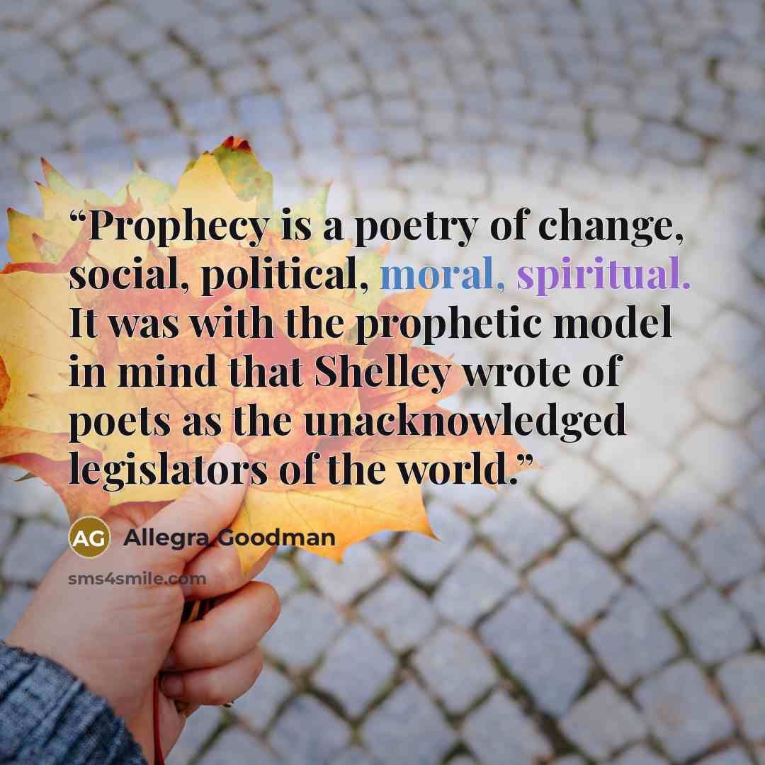 “Prophecy is a poetry of change, social, political, moral, spiritual. It was with the prophetic model in mind that Shelley wrote of poets as the unacknowledged legislators of the world.” quote by Allegra Goodman