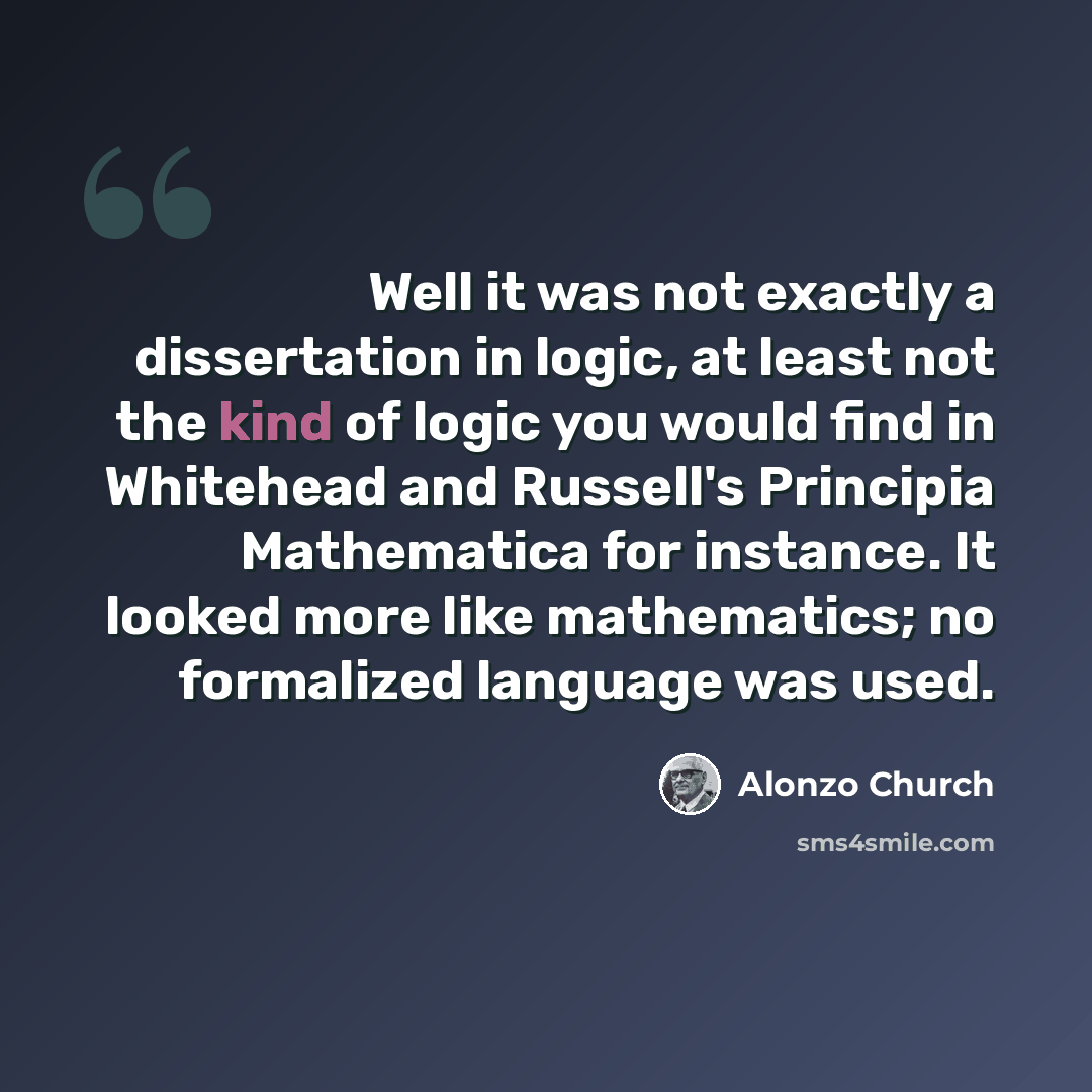 “Well it was not exactly a dissertation in logic, at least not the kind of logic you would find in Whitehead and Russell's Principia Mathematica for instance. It looked more like mathematics; no formalized language was used.” quote by Alonzo Church