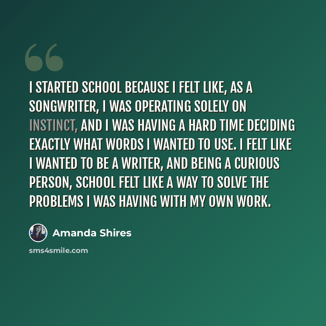 “I started school because I felt like, as a songwriter, I was operating solely on instinct, and I was having a hard time deciding exactly what words I wanted to use. I felt like I wanted to be a writer, and being a curious person, school felt like a way to solve the problems I was having with my…” quote by Amanda Shires