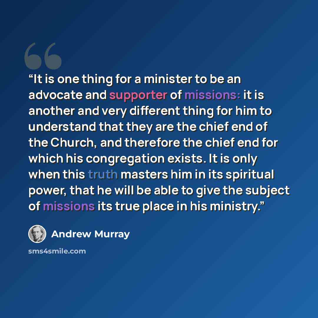 “It is one thing for a minister to be an advocate and supporter of missions: it is another and very different thing for him to understand that they are the chief end of the Church, and therefore the chief end for which his congregation exists. It is only when this truth masters him in its spiritual…” quote by Andrew Murray