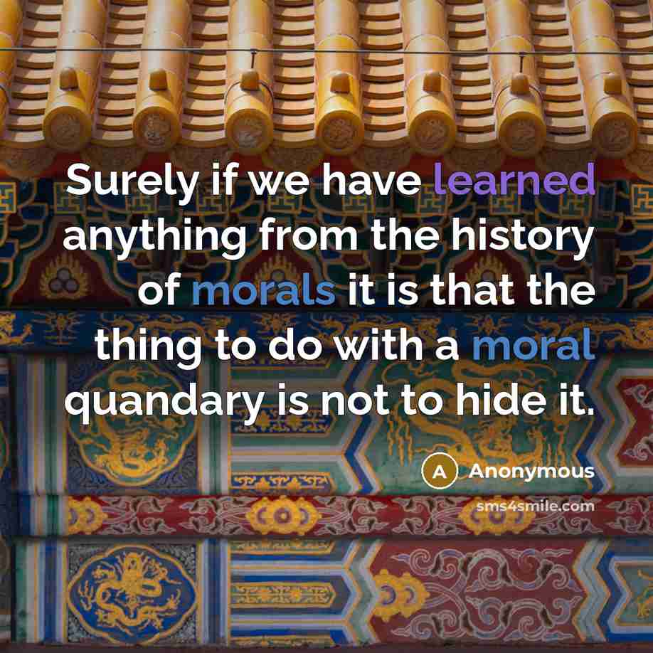 “Surely if we have learned anything from the history of morals it is that the thing to do with a moral quandary is not to hide it.” quote by Anonymous