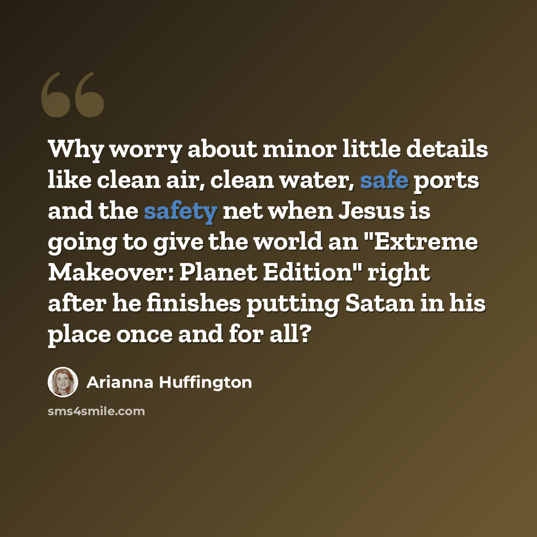 “Why worry about minor little details like clean air, clean water, safe ports and the safety net when Jesus is going to give the world an "Extreme Makeover: Planet Edition" right after he finishes putting Satan in his place once and for all?” quote by Arianna Huffington
