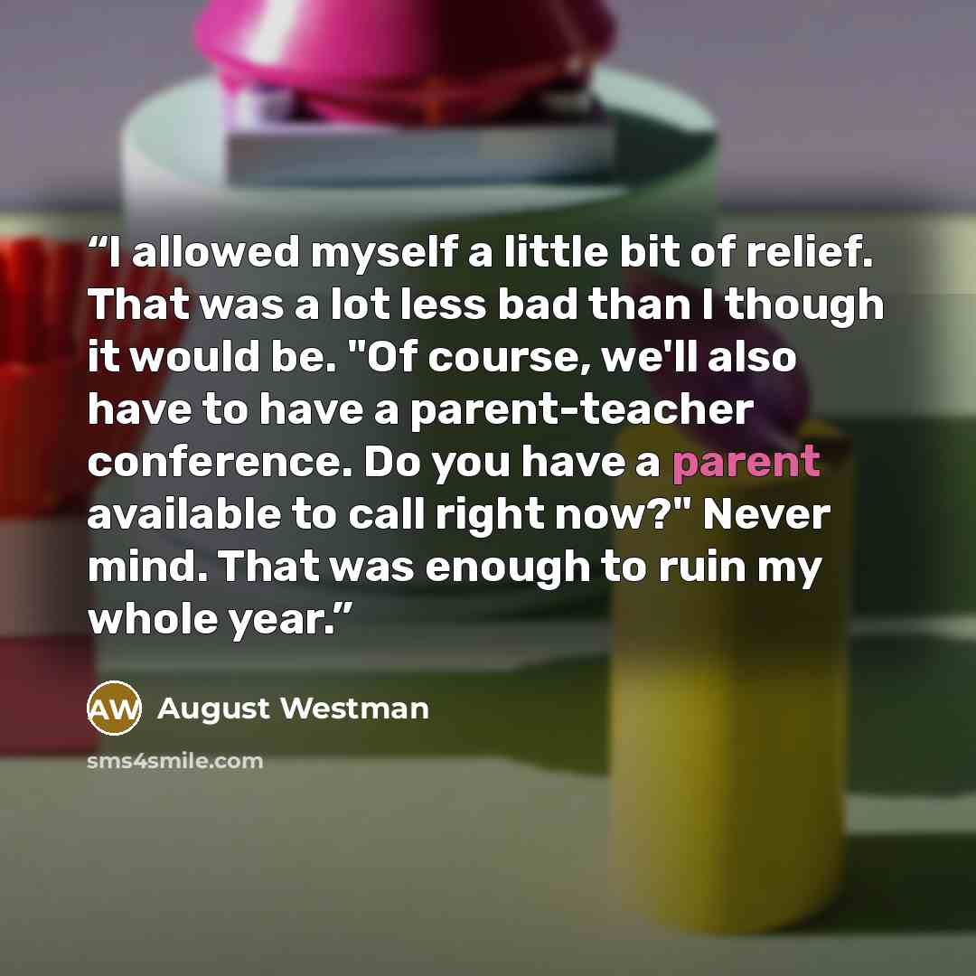 “I allowed myself a little bit of relief. That was a lot less bad than I though it would be. "Of course, we'll also have to have a parent-teacher conference. Do you have a parent available to call right now?" Never mind. That was enough to ruin my whole year.” quote by August Westman