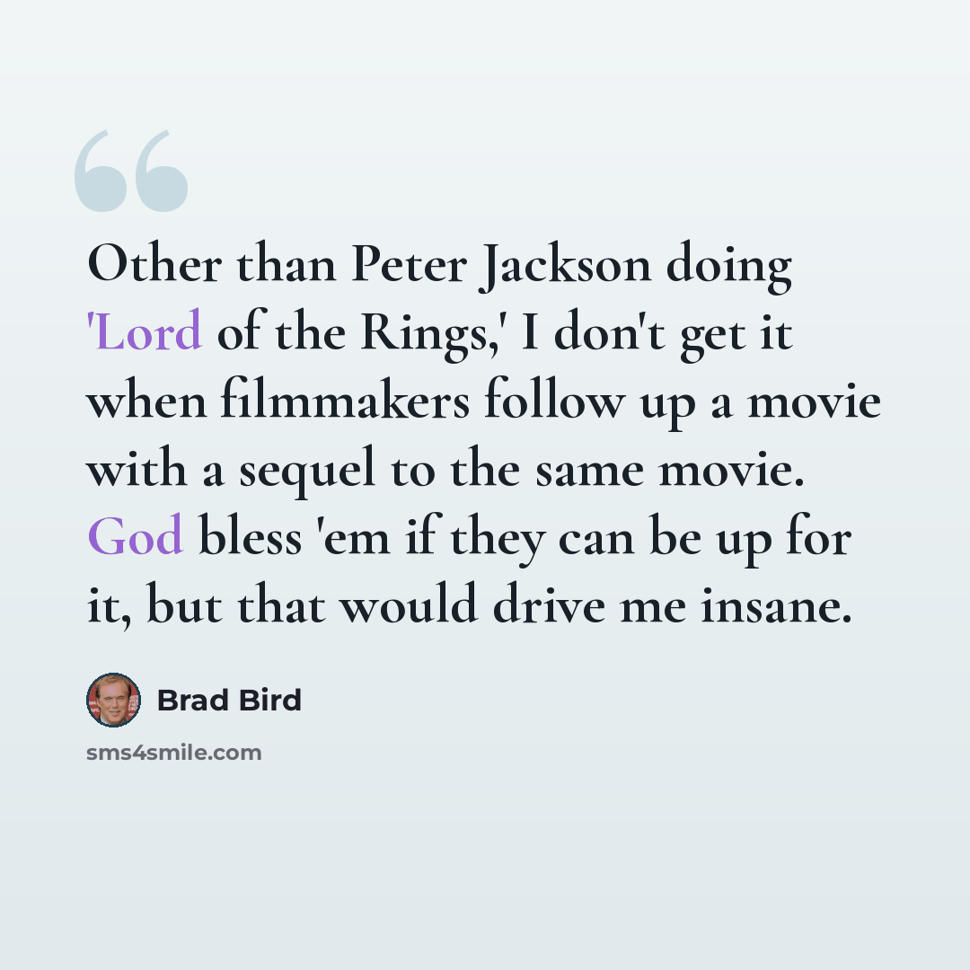“Other than Peter Jackson doing 'Lord of the Rings,' I don't get it when filmmakers follow up a movie with a sequel to the same movie. God bless 'em if they can be up for it, but that would drive me insane.” quote by Brad Bird