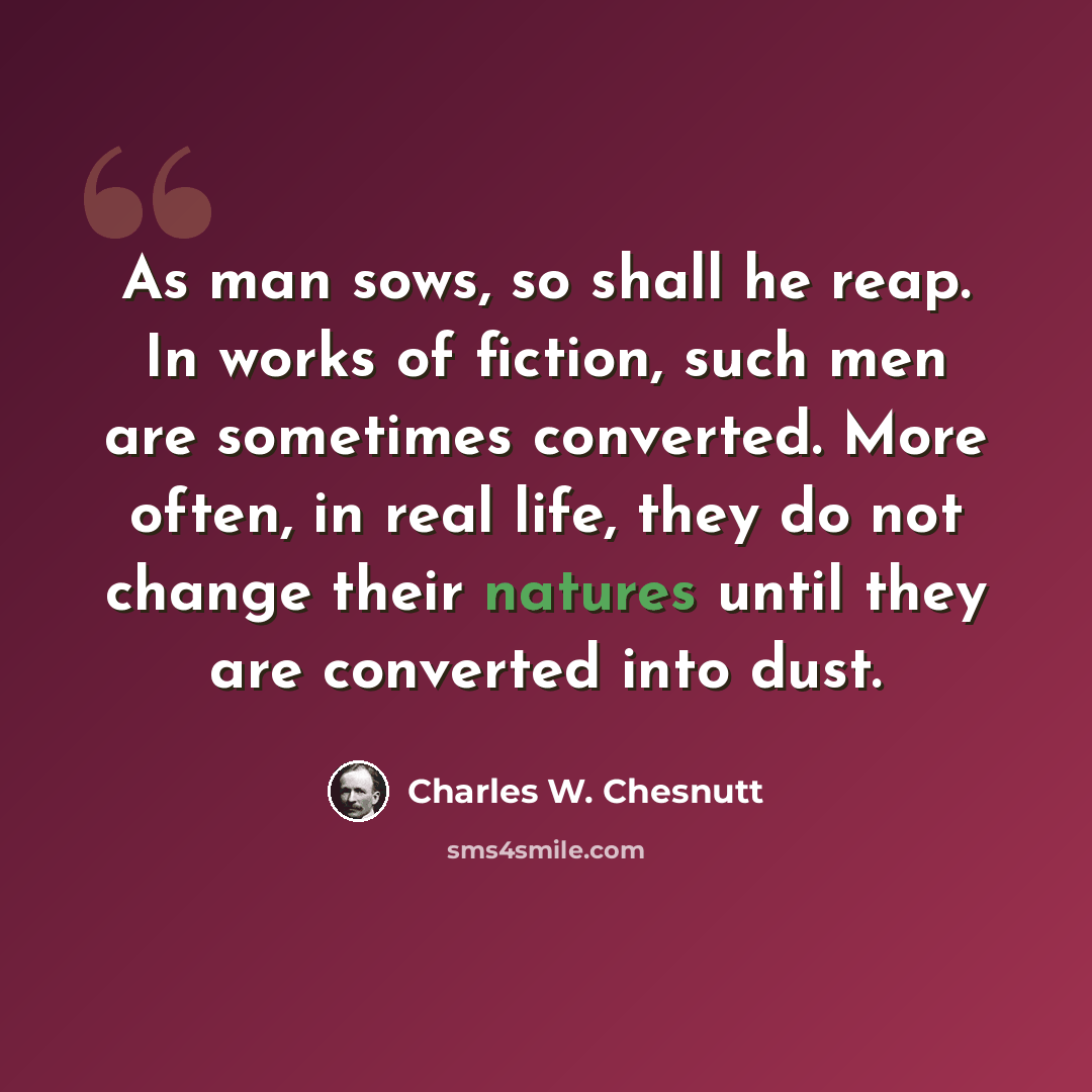 “As man sows, so shall he reap. In works of fiction, such men are sometimes converted. More often, in real life, they do not change their natures until they are converted into dust.” quote by Charles W. Chesnutt