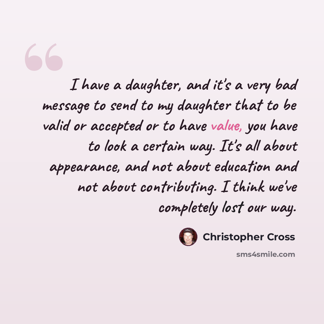 “I have a daughter, and it's a very bad message to send to my daughter that to be valid or accepted or to have value, you have to look a certain way. It's all about appearance, and not about education and not about contributing. I think we've completely lost our way.” quote by Christopher Cross