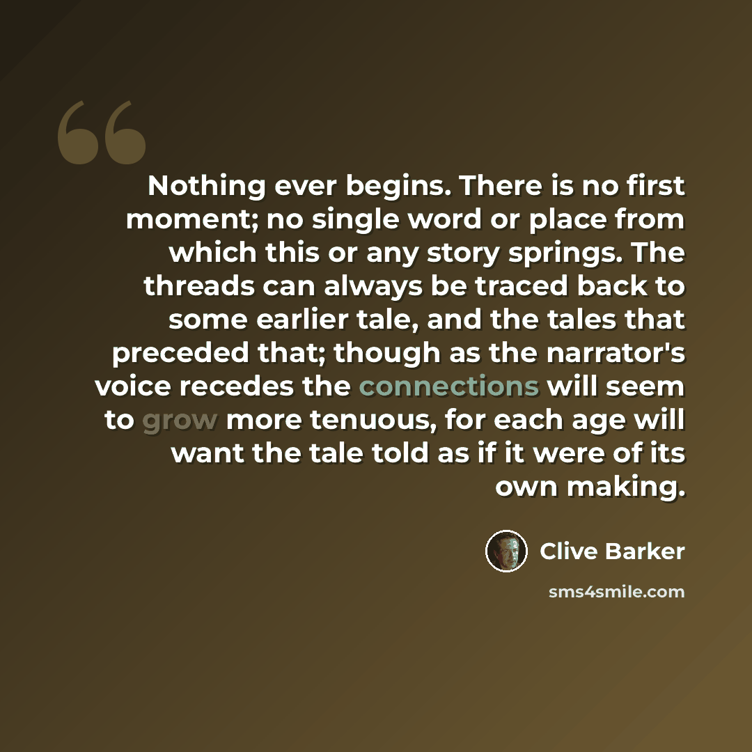 “Nothing ever begins. There is no first moment; no single word or place from which this or any story springs. The threads can always be traced back to some earlier tale, and the tales that preceded that; though as the narrator's voice recedes the connections will seem to grow more tenuous, for each…” quote by Clive Barker