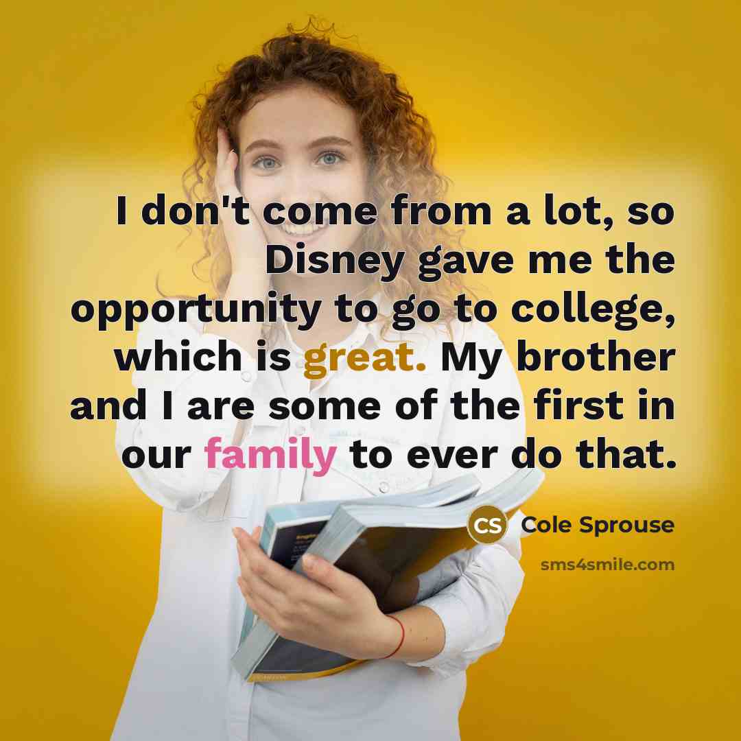 “I don't come from a lot, so Disney gave me the opportunity to go to college, which is great. My brother and I are some of the first in our family to ever do that.” quote by Cole Sprouse