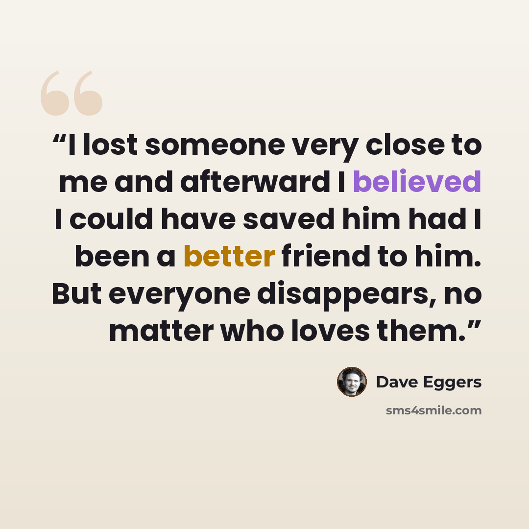 “I lost someone very close to me and afterward I believed I could have saved him had I been a better friend to him. But everyone disappears, no matter who loves them.” quote by Dave Eggers