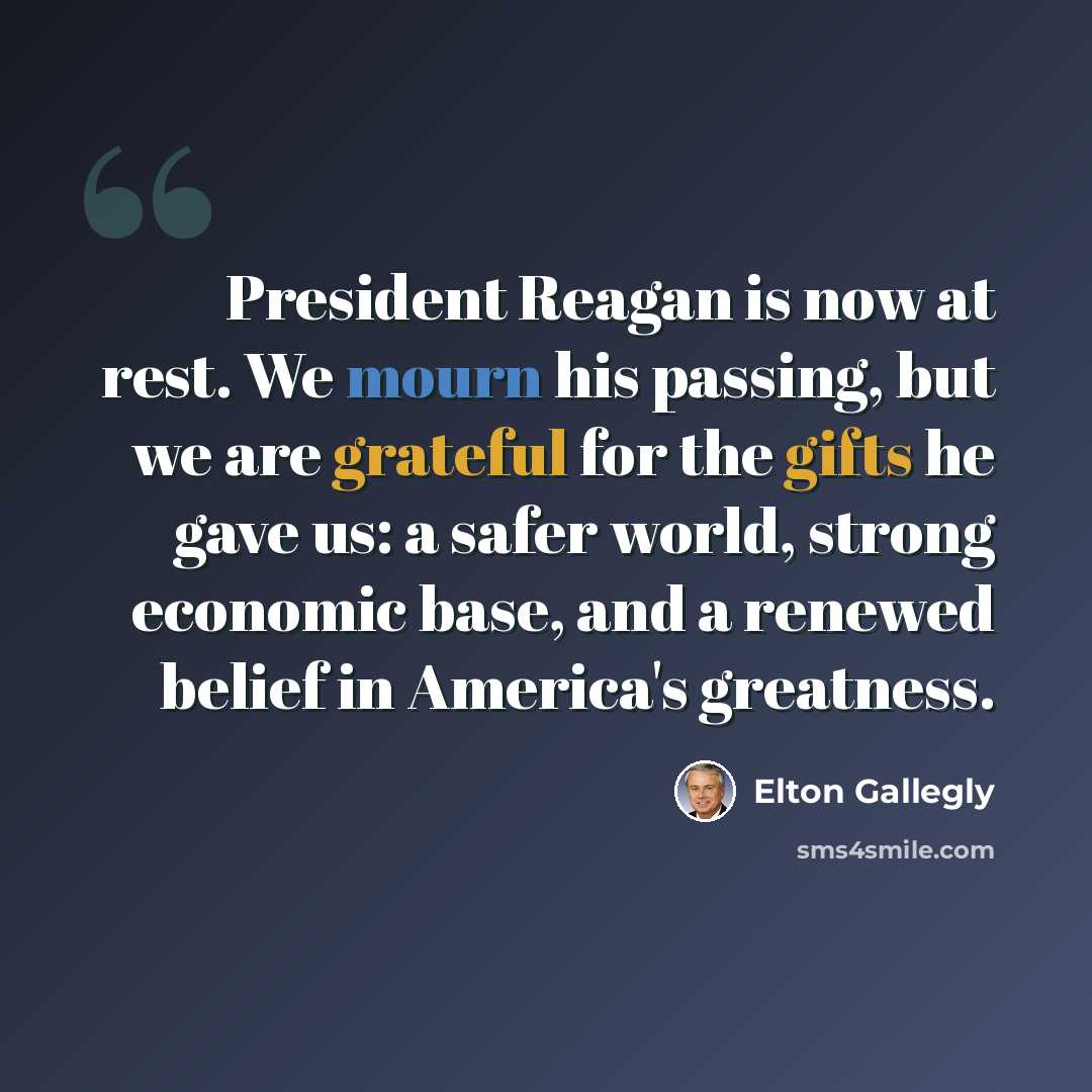 “President Reagan is now at rest. We mourn his passing, but we are grateful for the gifts he gave us: a safer world, strong economic base, and a renewed belief in America's greatness.” quote by Elton Gallegly