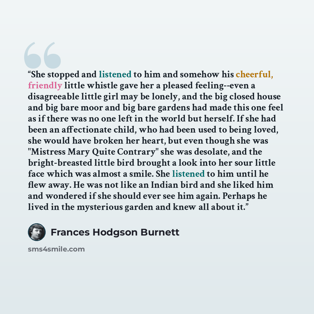 “She stopped and listened to him and somehow his cheerful, friendly little whistle gave her a pleased feeling--even a disagreeable little girl may be lonely, and the big closed house and big bare moor and big bare gardens had made this one feel as if there was no one left in the world but herself…” quote by Frances Hodgson Burnett