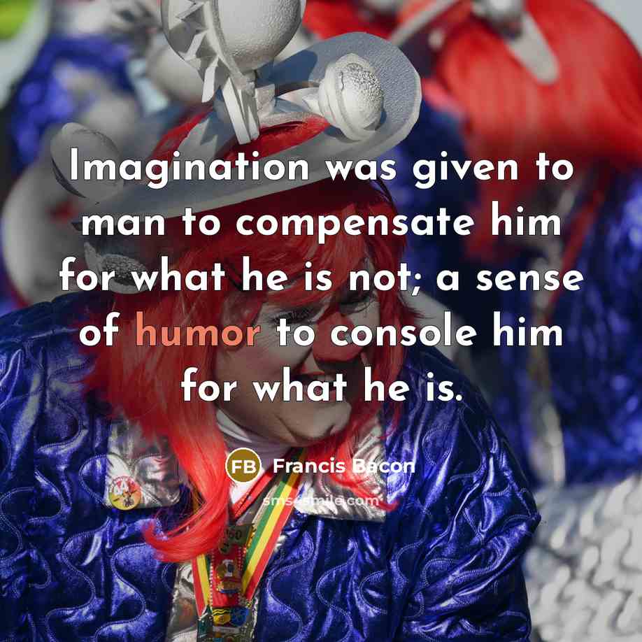 “Imagination was given to man to compensate him for what he is not; a sense of humor to console him for what he is.” quote by Francis Bacon