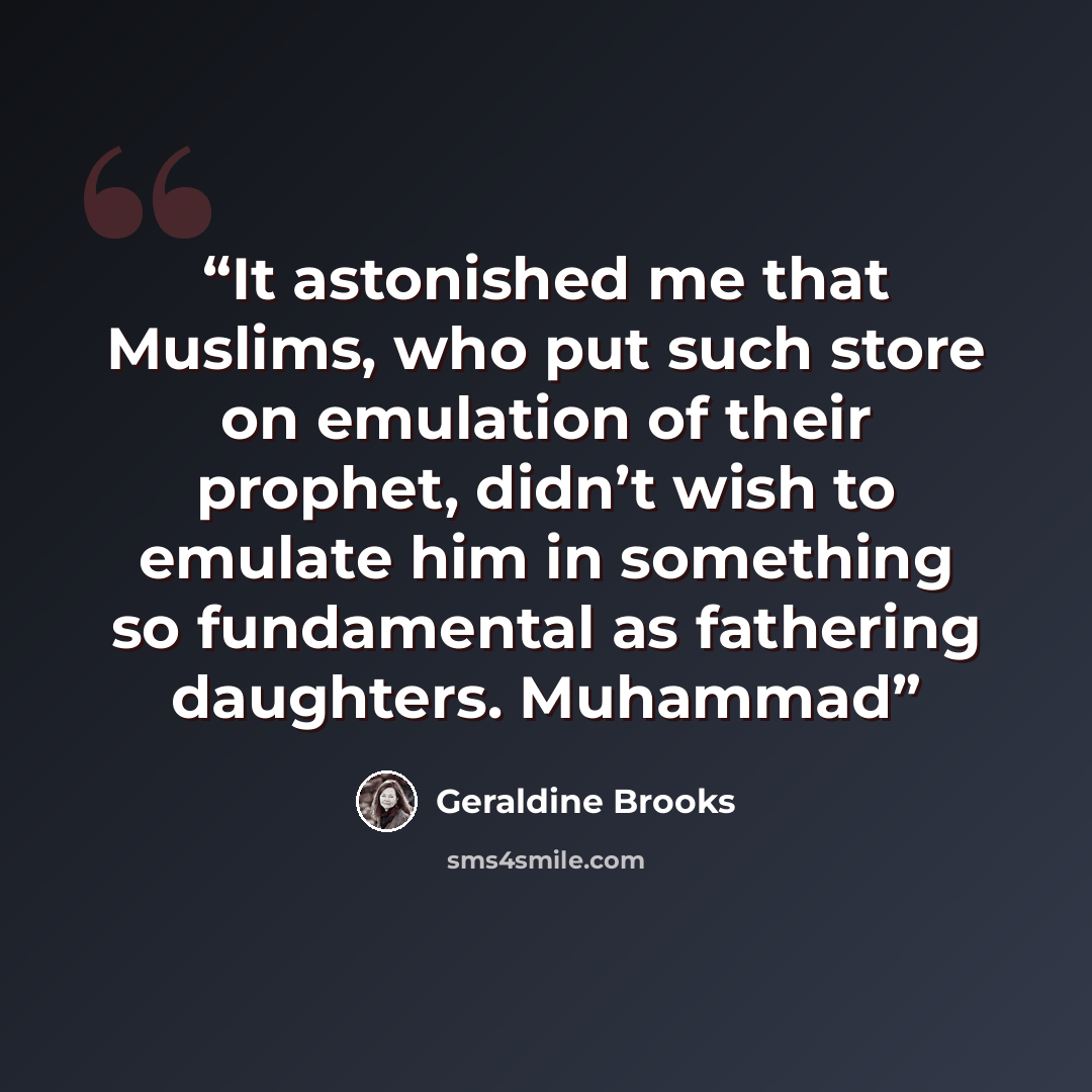 “It astonished me that Muslims, who put such store on emulation of their prophet, didn’t wish to emulate him in something so fundamental as fathering daughters. Muhammad” quote by Geraldine Brooks