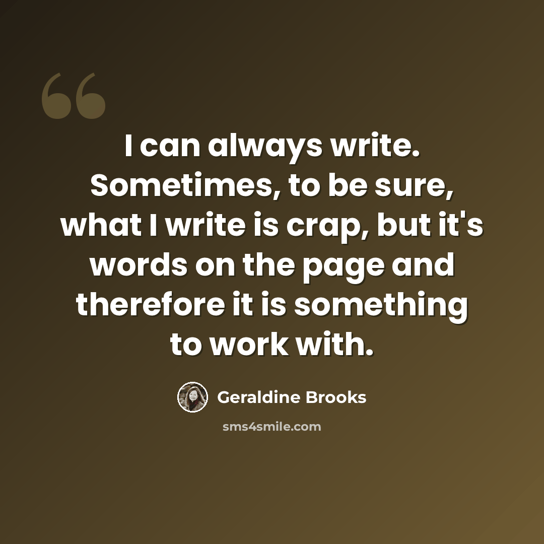 “I can always write. Sometimes, to be sure, what I write is crap, but it's words on the page and therefore it is something to work with.” quote by Geraldine Brooks