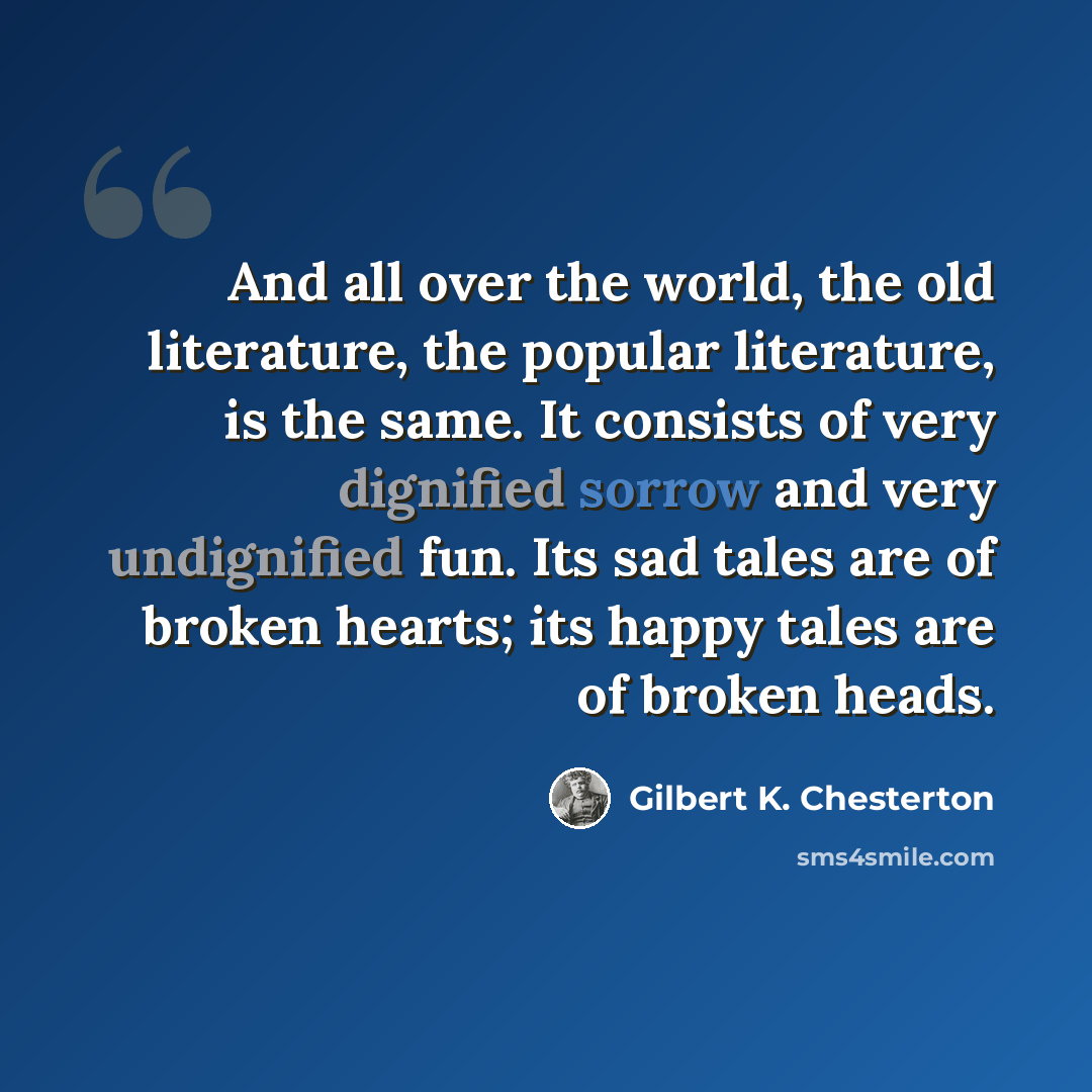 “And all over the world, the old literature, the popular literature, is the same. It consists of very dignified sorrow and very undignified fun. Its sad tales are of broken hearts; its happy tales are of broken heads.” quote by Gilbert K. Chesterton