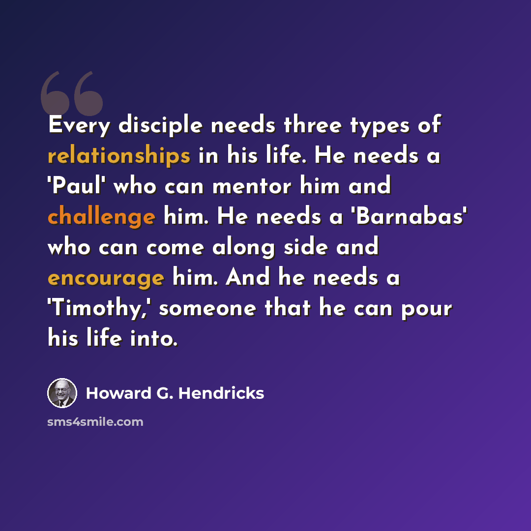 “Every disciple needs three types of relationships in his life. He needs a 'Paul' who can mentor him and challenge him. He needs a 'Barnabas' who can come along side and encourage him. And he needs a 'Timothy,' someone that he can pour his life into.” quote by Howard G. Hendricks