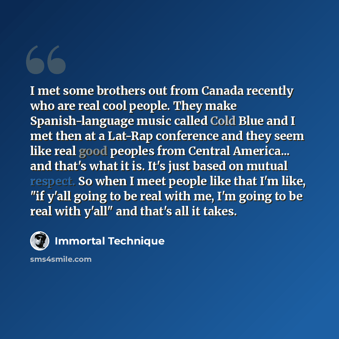 “I met some brothers out from Canada recently who are real cool people. They make Spanish-language music called Cold Blue and I met then at a Lat-Rap conference and they seem like real good peoples from Central America... and that's what it is. It's just based on mutual respect. So when I meet…” quote by Immortal Technique