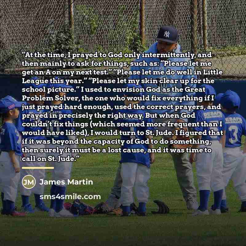 “At the time, I prayed to God only intermittently, and then mainly to ask for things, such as: “Please let me get an A on my next test.” “Please let me do well in Little League this year.” “Please let my skin clear up for the school picture.” I used to envision God as the Great Problem Solver, the…” quote by James Martin