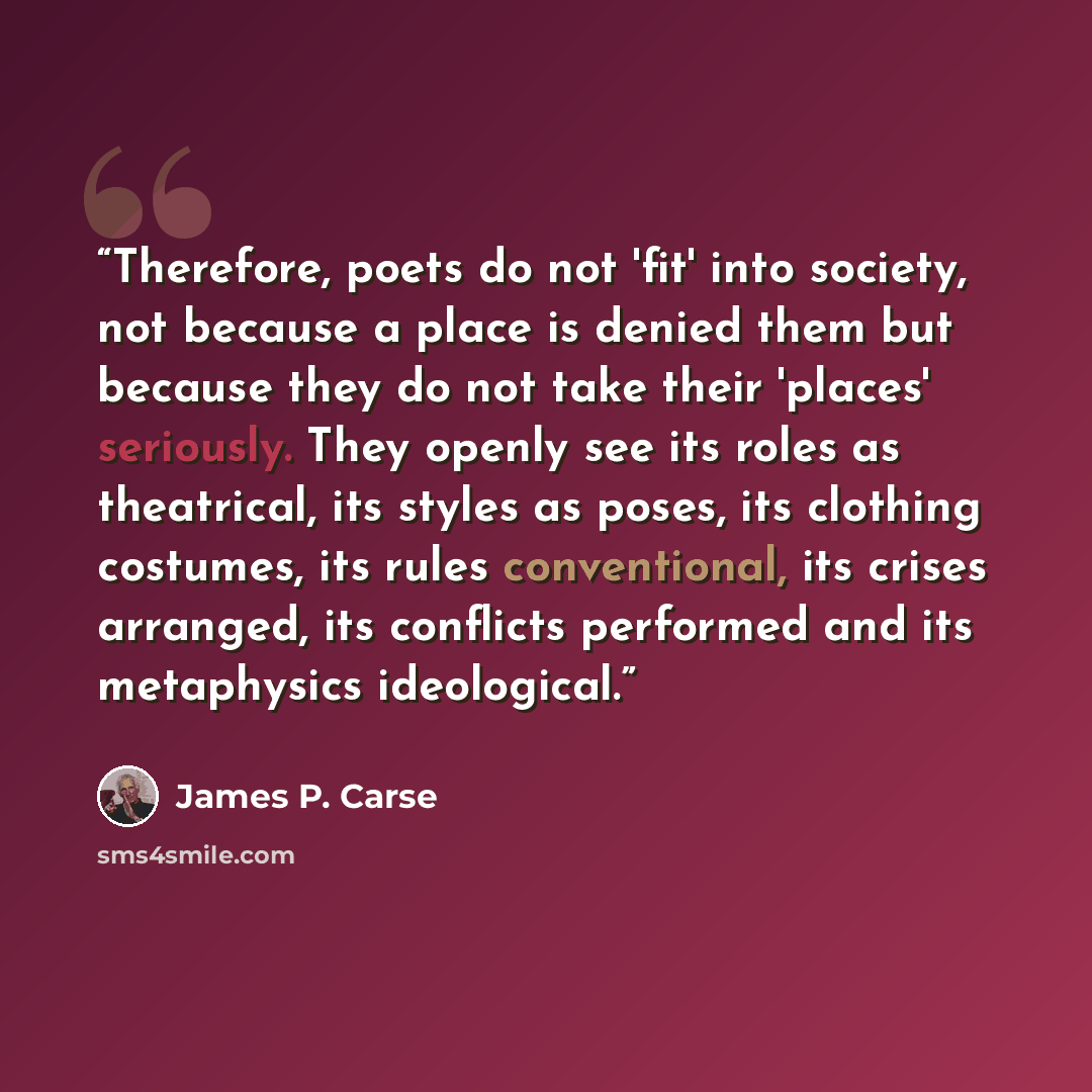 “Therefore, poets do not 'fit' into society, not because a place is denied them but because they do not take their 'places' seriously. They openly see its roles as theatrical, its styles as poses, its clothing costumes, its rules conventional, its crises arranged, its conflicts performed and its…” quote by James P. Carse