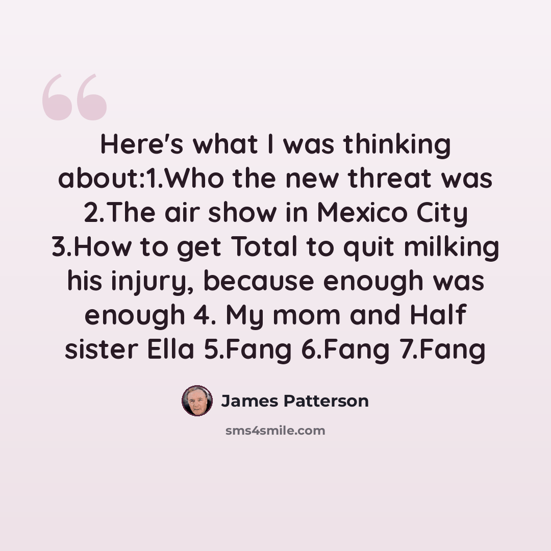 “Here's what I was thinking about:1.Who the new threat was 2.The air show in Mexico City 3.How to get Total to quit milking his injury, because enough was enough 4. My mom and Half sister Ella 5.Fang 6.Fang 7.Fang” quote by James Patterson