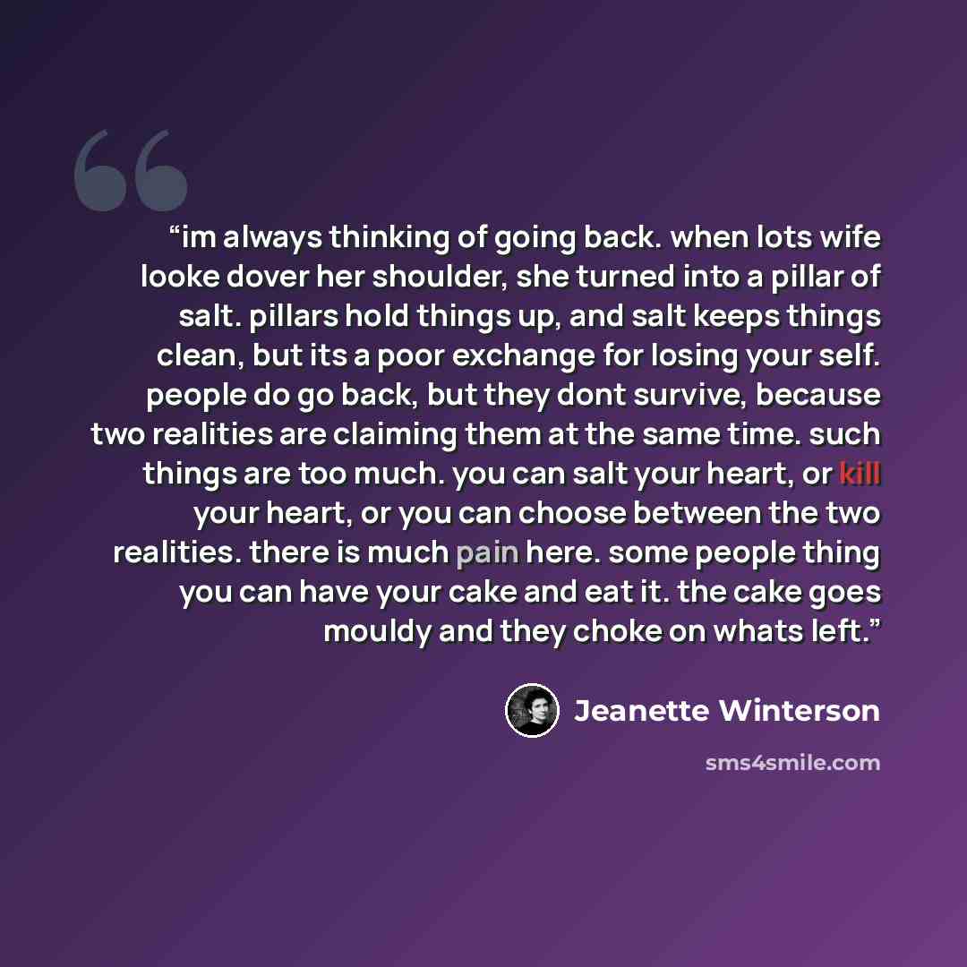 “im always thinking of going back. when lots wife looke dover her shoulder, she turned into a pillar of salt. pillars hold things up, and salt keeps things clean, but its a poor exchange for losing your self. people do go back, but they dont survive, because two realities are claiming them at the…” quote by Jeanette Winterson