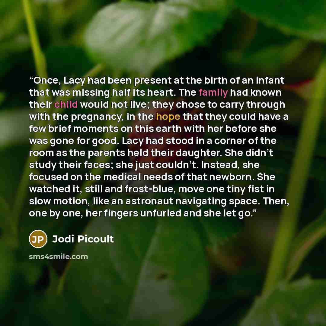 “Once, Lacy had been present at the birth of an infant that was missing half its heart. The family had known their child would not live; they chose to carry through with the pregnancy, in the hope that they could have a few brief moments on this earth with her before she was gone for good. Lacy had…” quote by Jodi Picoult
