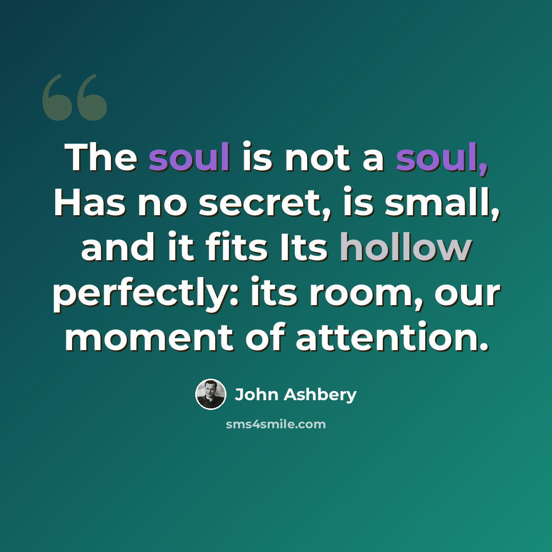 “The soul is not a soul, Has no secret, is small, and it fits Its hollow perfectly: its room, our moment of attention.” quote by John Ashbery