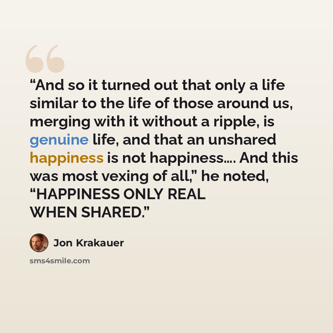 “And so it turned out that only a life similar to the life of those around us, merging with it without a ripple, is genuine life, and that an unshared happiness is not happiness…. And this was most vexing of all,” he noted, “HAPPINESS ONLY REAL WHEN SHARED.” quote by Jon Krakauer