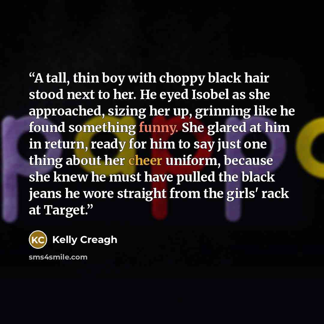 “A tall, thin boy with choppy black hair stood next to her. He eyed Isobel as she approached, sizing her up, grinning like he found something funny. She glared at him in return, ready for him to say just one thing about her cheer uniform, because she knew he must have pulled the black jeans he wore…” quote by Kelly Creagh