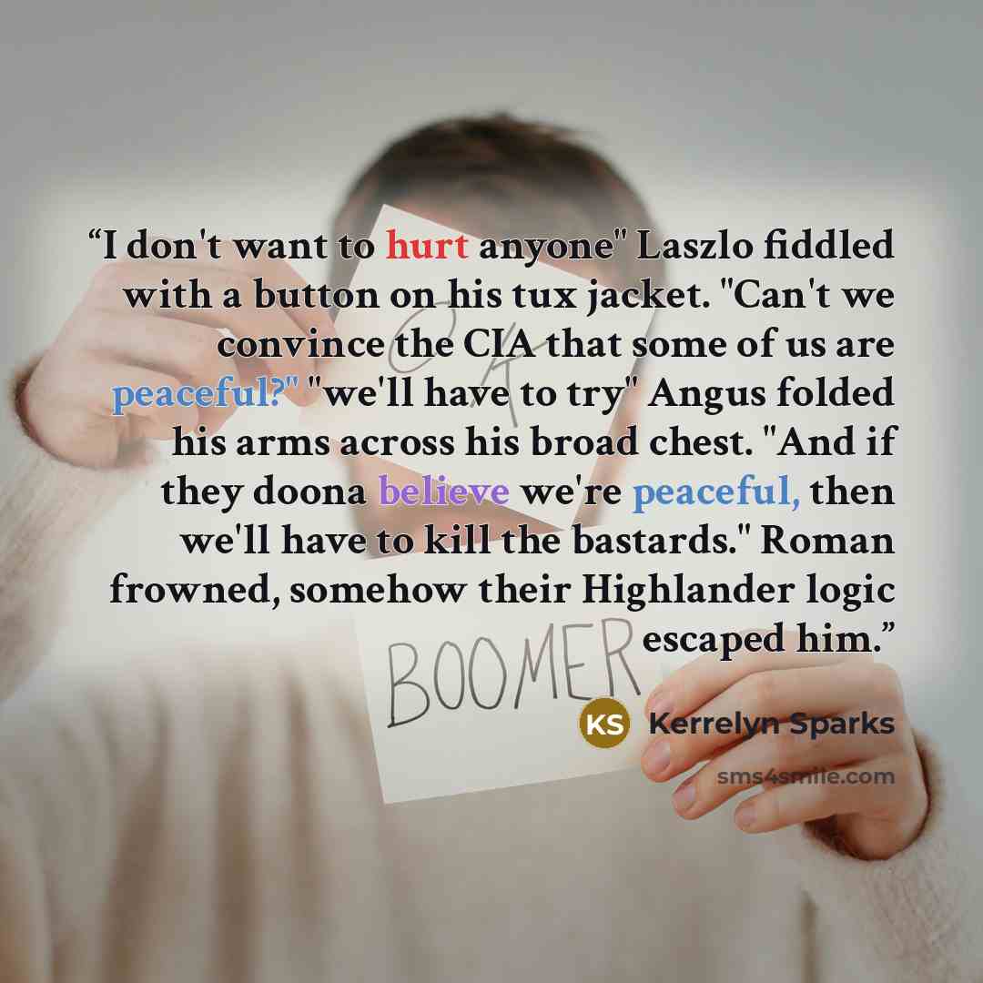 “I don't want to hurt anyone" Laszlo fiddled with a button on his tux jacket. "Can't we convince the CIA that some of us are peaceful?" "we'll have to try" Angus folded his arms across his broad chest. "And if they doona believe we're peaceful, then we'll have to kill the bastards." Roman frowned…” quote by Kerrelyn Sparks