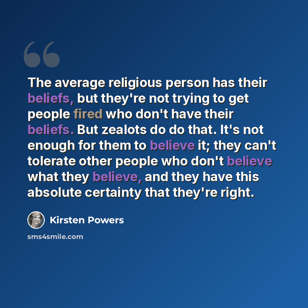 “The average religious person has their beliefs, but they're not trying to get people fired who don't have their beliefs. But zealots do do that. It's not enough for them to believe it; they can't tolerate other people who don't believe what they believe, and they have this absolute certainty that…” quote by Kirsten Powers