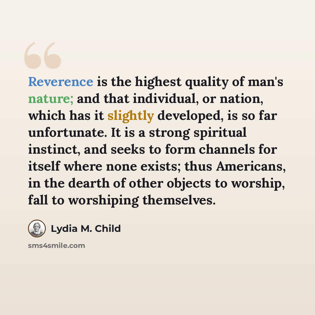 “Reverence is the highest quality of man's nature; and that individual, or nation, which has it slightly developed, is so far unfortunate. It is a strong spiritual instinct, and seeks to form channels for itself where none exists; thus Americans, in the dearth of other objects to worship, fall to…” quote by Lydia M. Child