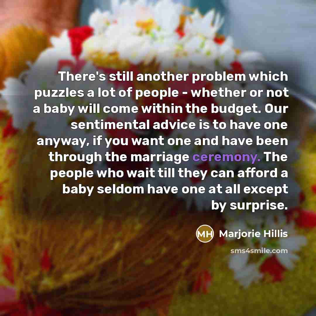 “There's still another problem which puzzles a lot of people - whether or not a baby will come within the budget. Our sentimental advice is to have one anyway, if you want one and have been through the marriage ceremony. The people who wait till they can afford a baby seldom have one at all except…” quote by Marjorie Hillis