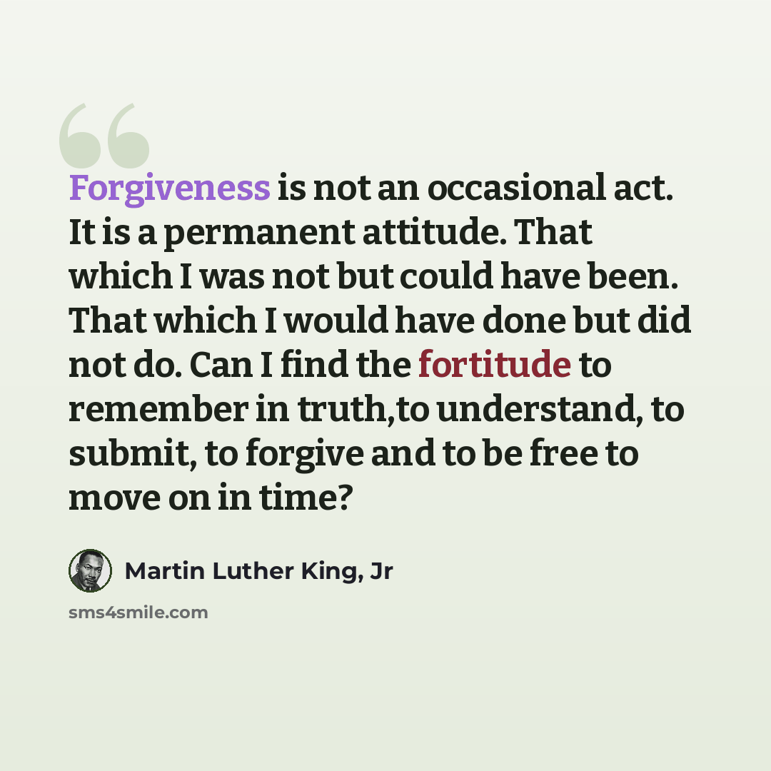 “Forgiveness is not an occasional act. It is a permanent attitude. That which I was not but could have been. That which I would have done but did not do. Can I find the fortitude to remember in truth,to understand, to submit, to forgive and to be free to move on in time?” quote by Martin Luther King, Jr