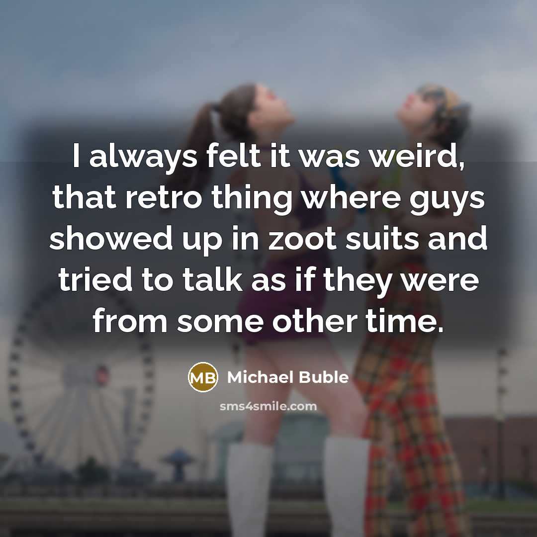 “I always felt it was weird, that retro thing where guys showed up in zoot suits and tried to talk as if they were from some other time.” quote by Michael Buble
