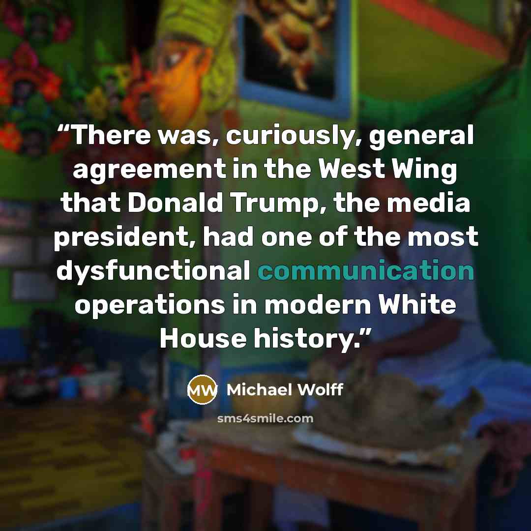 “There was, curiously, general agreement in the West Wing that Donald Trump, the media president, had one of the most dysfunctional communication operations in modern White House history.” quote by Michael Wolff