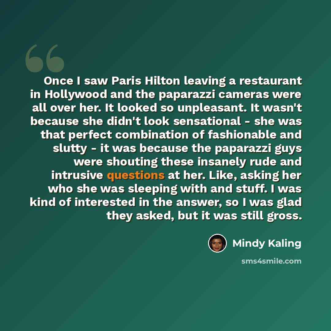 “Once I saw Paris Hilton leaving a restaurant in Hollywood and the paparazzi cameras were all over her. It looked so unpleasant. It wasn't because she didn't look sensational - she was that perfect combination of fashionable and slutty - it was because the paparazzi guys were shouting these…” quote by Mindy Kaling
