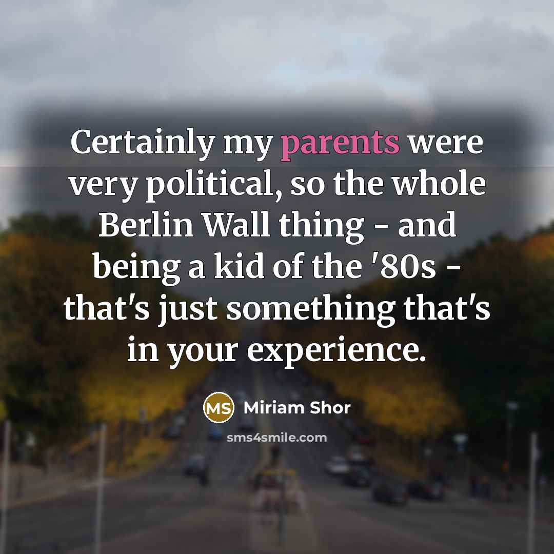 “Certainly my parents were very political, so the whole Berlin Wall thing - and being a kid of the '80s - that's just something that's in your experience.” quote by Miriam Shor