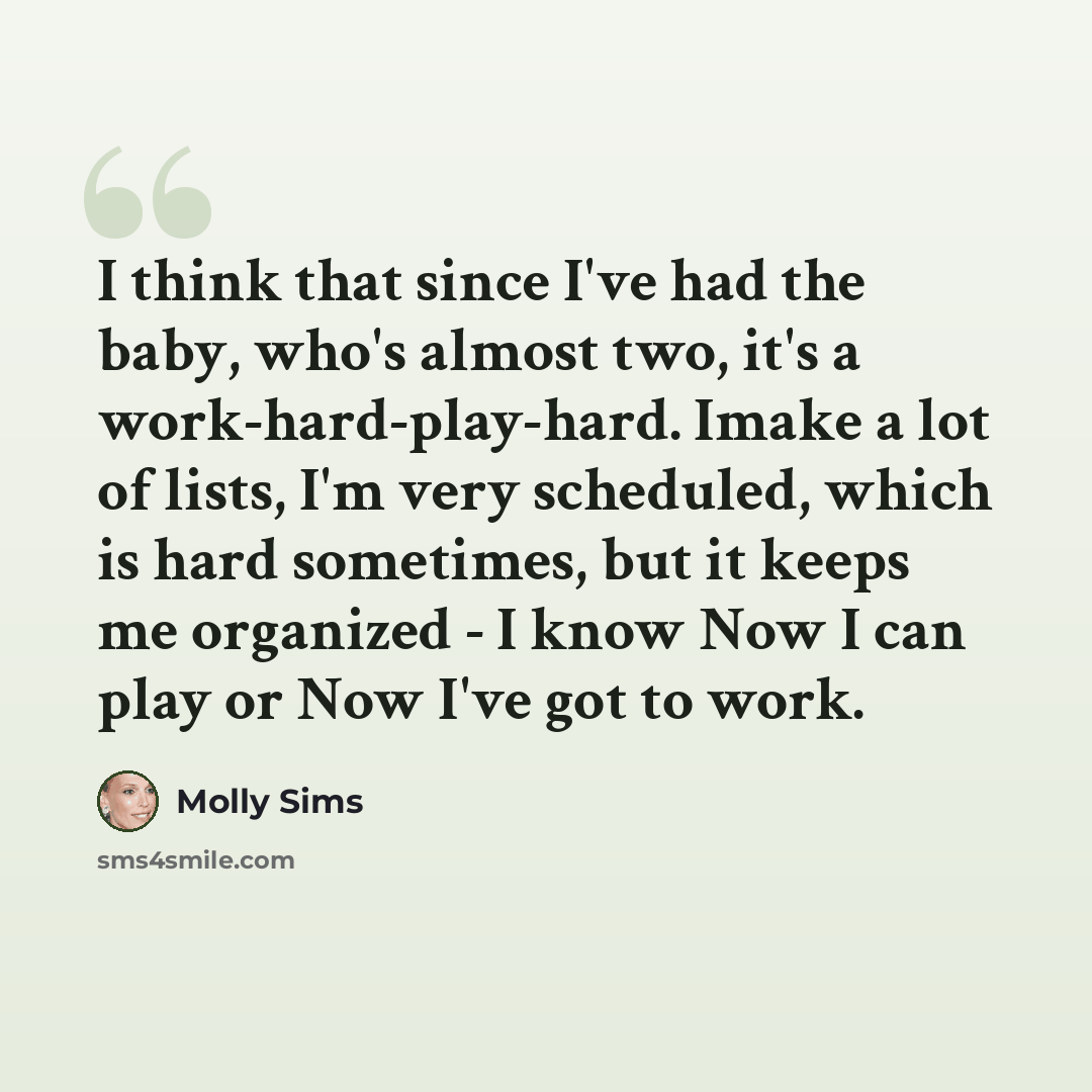 “I think that since I've had the baby, who's almost two, it's a work-hard-play-hard. Imake a lot of lists, I'm very scheduled, which is hard sometimes, but it keeps me organized - I know Now I can play or Now I've got to work.” quote by Molly Sims
