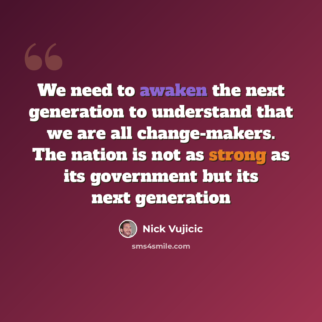 “We need to awaken the next generation to understand that we are all change-makers. The nation is not as strong as its government but its next generation” quote by Nick Vujicic